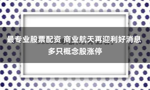 最专业股票配资 商业航天再迎利好消息 多只概念股涨停