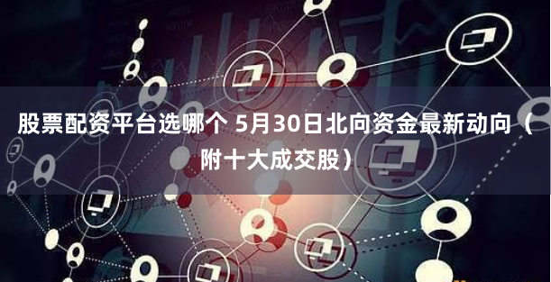 股票配资平台选哪个 5月30日北向资金最新动向（附十大成交股）