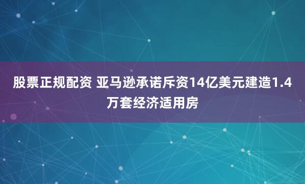 股票正规配资 亚马逊承诺斥资14亿美元建造1.4万套经济适用房