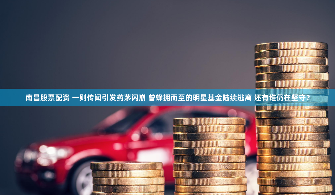 南昌股票配资 一则传闻引发药茅闪崩 曾蜂拥而至的明星基金陆续逃离 还有谁仍在坚守？