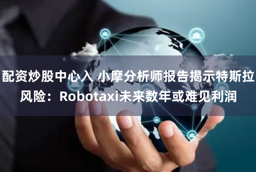 配资炒股中心入 小摩分析师报告揭示特斯拉风险：Robotaxi未来数年或难见利润