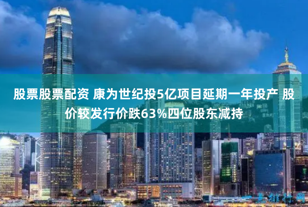 股票股票配资 康为世纪投5亿项目延期一年投产 股价较发行价跌63%四位股东减持