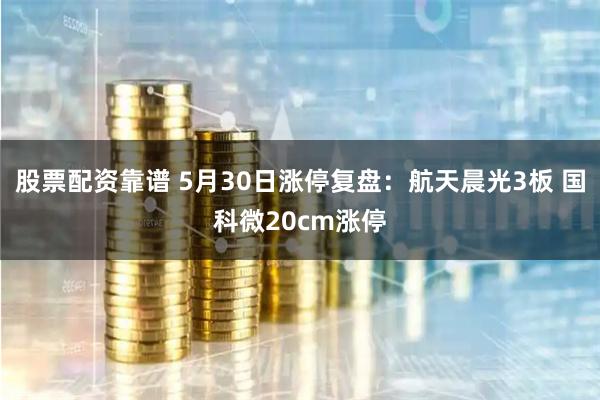 股票配资靠谱 5月30日涨停复盘：航天晨光3板 国科微20cm涨停