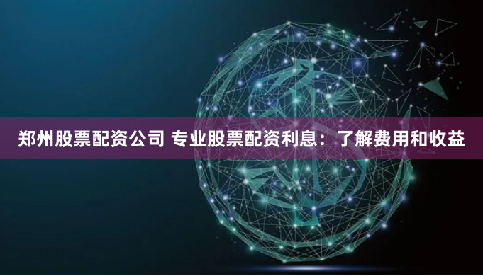郑州股票配资公司 专业股票配资利息：了解费用和收益