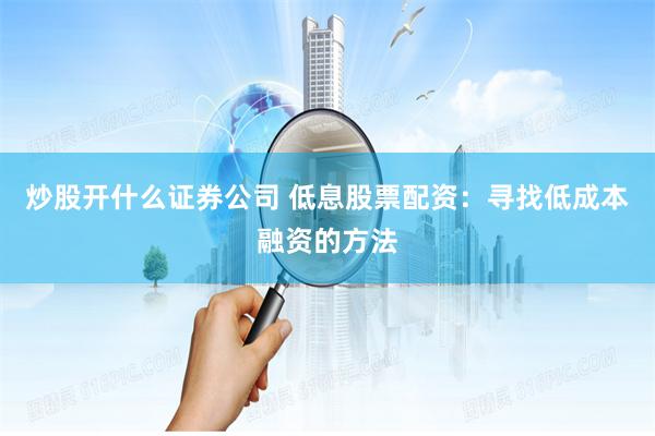 炒股开什么证券公司 低息股票配资：寻找低成本融资的方法