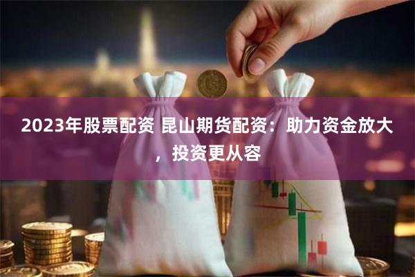 2023年股票配资 昆山期货配资：助力资金放大，投资更从容