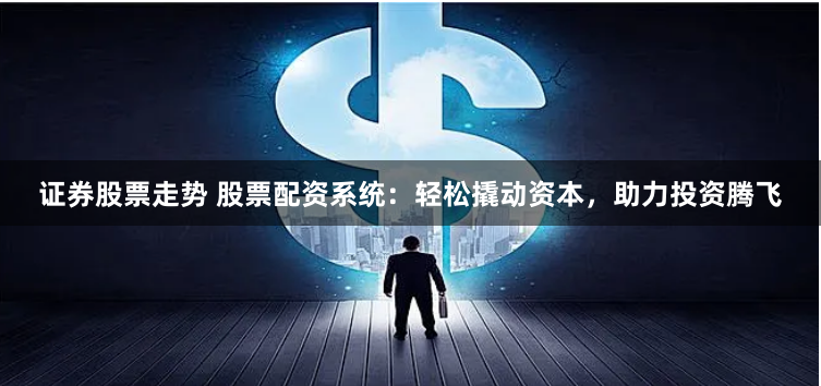 证券股票走势 股票配资系统：轻松撬动资本，助力投资腾飞