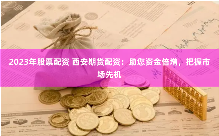 2023年股票配资 西安期货配资：助您资金倍增，把握市场先机